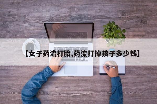 大月份流产药联系方式【女子药流打胎,药流打掉孩子多少钱】