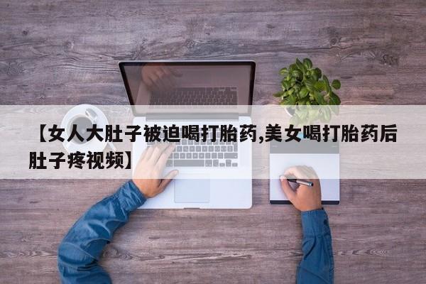 大月份流产药联系方式【女人大肚子被迫喝打胎药,美女喝打胎药后肚子疼视频】