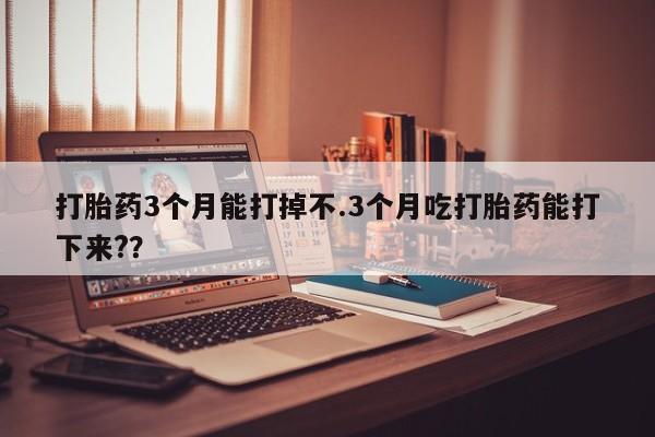 大月份流产药联系方式打胎药3个月能打掉不.3个月吃打胎药能打下来?？