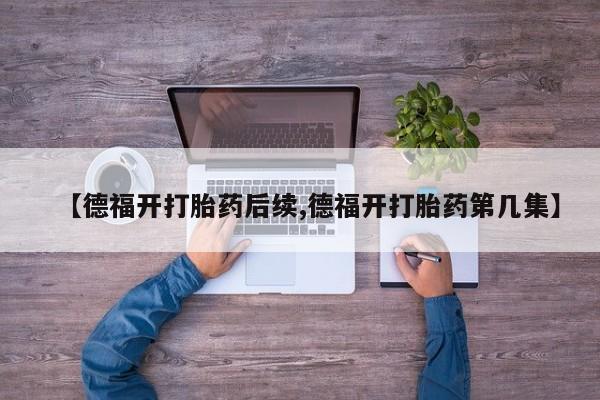 大月份流产药联系方式【德福开打胎药后续,德福开打胎药第几集】