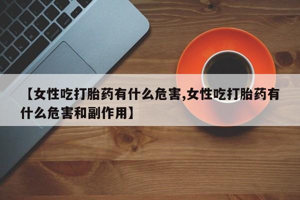 大月份流产药联系方式【女性吃打胎药有什么危害,女性吃打胎药有什么危害和副作用】