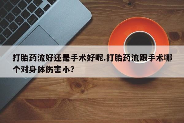 大月份流产药联系方式打胎药流好还是手术好呢.打胎药流跟手术哪个对身体伤害小?