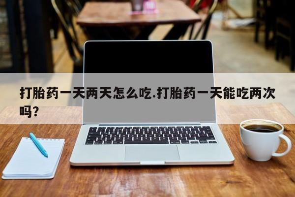 大月份流产药联系方式打胎药一天两天怎么吃.打胎药一天能吃两次吗？