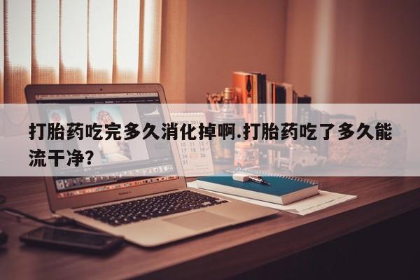 大月份流产药联系方式打胎药吃完多久消化掉啊.打胎药吃了多久能流干净？