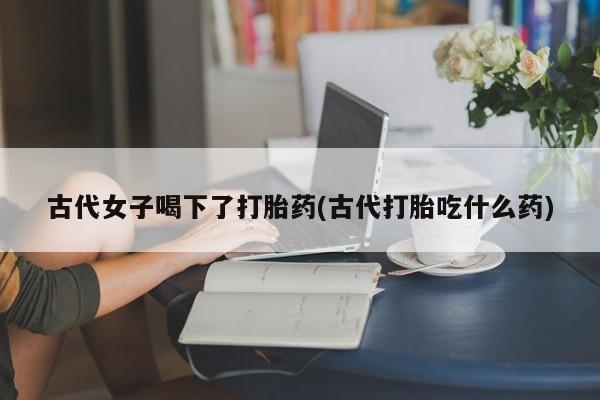 大月份流产药联系方式古代女子喝下了打胎药(古代打胎吃什么药)