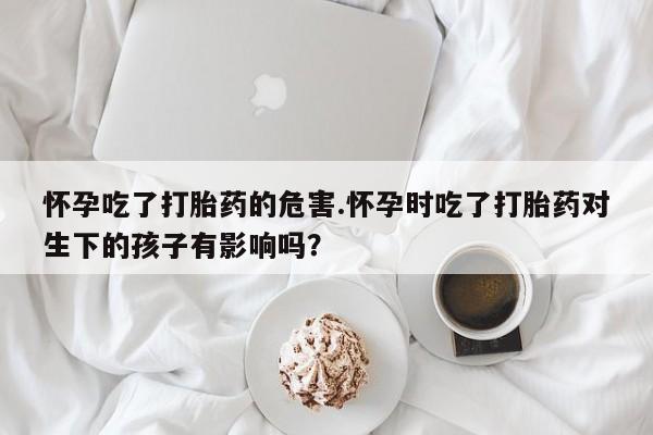 大月份流产药联系方式怀孕吃了打胎药的危害.怀孕时吃了打胎药对生下的孩子有影响吗？