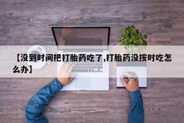 大月份流产药联系方式【没到时间把打胎药吃了,打胎药没按时吃怎么办】