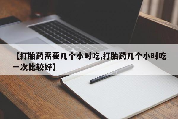 大月份流产药联系方式【打胎药需要几个小时吃,打胎药几个小时吃一次比较好】