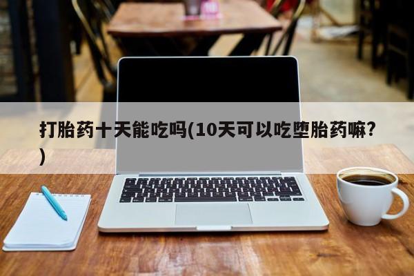 大月份流产药联系方式打胎药十天能吃吗(10天可以吃堕胎药嘛?)
