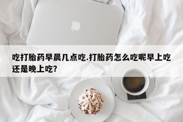 大月份流产药联系方式吃打胎药早晨几点吃.打胎药怎么吃呢早上吃还是晚上吃？
