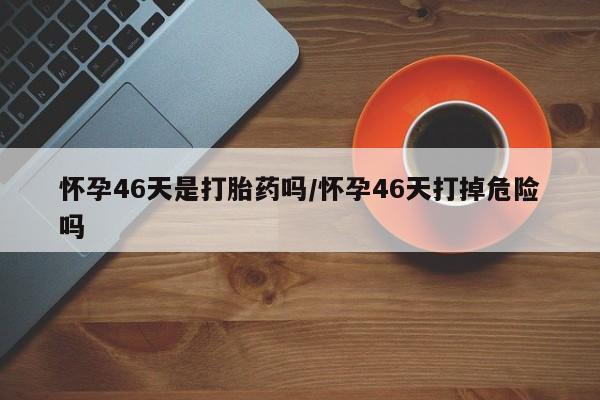 大月份流产药联系方式怀孕46天是打胎药吗/怀孕46天打掉危险吗