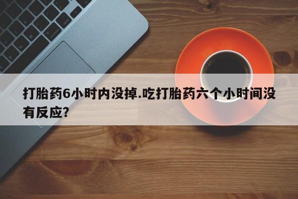 大月份流产药联系方式打胎药6小时内没掉.吃打胎药六个小时间没有反应？
