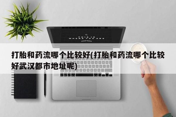 大月份流产药联系方式打胎和药流哪个比较好(打胎和药流哪个比较好武汉都市地址呢)