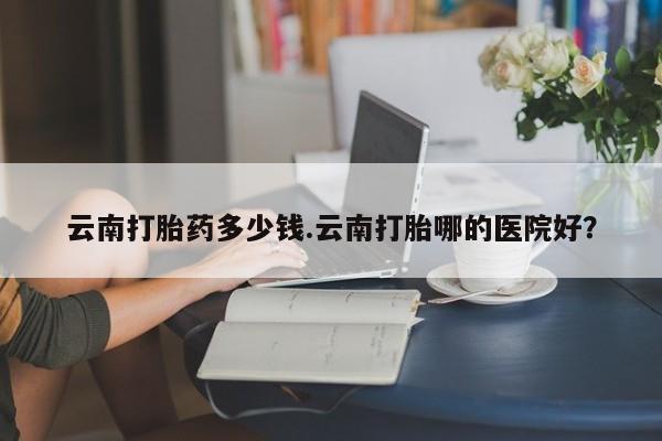 大月份流产药联系方式云南打胎药多少钱.云南打胎哪的医院好？