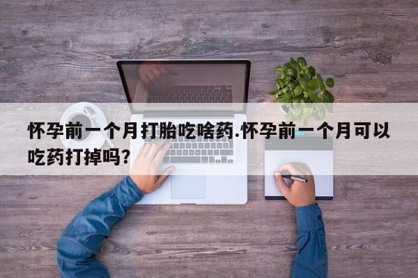 大月份流产药联系方式怀孕前一个月打胎吃啥药.怀孕前一个月可以吃药打掉吗？
