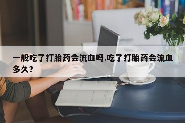 大月份流产药联系方式一般吃了打胎药会流血吗.吃了打胎药会流血多久？