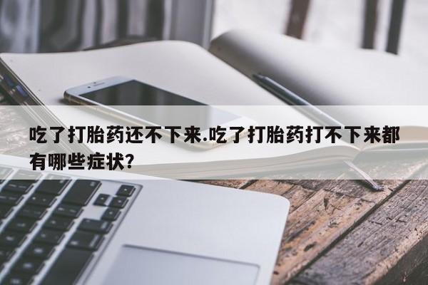 大月份流产药联系方式吃了打胎药还不下来.吃了打胎药打不下来都有哪些症状？