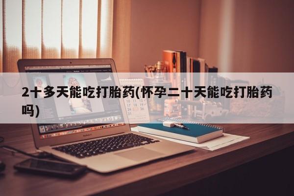 大月份流产药联系方式2十多天能吃打胎药(怀孕二十天能吃打胎药吗)
