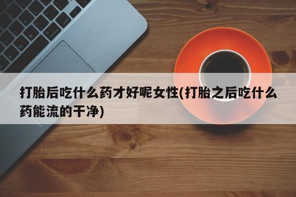 大月份流产药联系方式打胎后吃什么药才好呢女性(打胎之后吃什么药能流的干净)