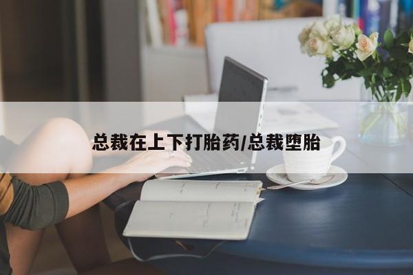大月份流产药联系方式总裁在上下打胎药/总裁堕胎