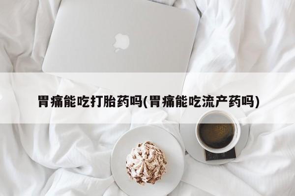 大月份流产药联系方式胃痛能吃打胎药吗(胃痛能吃流产药吗)