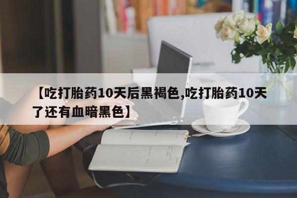 大月份流产药联系方式【吃打胎药10天后黑褐色,吃打胎药10天了还有血暗黑色】