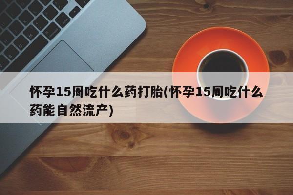大月份流产药联系方式怀孕15周吃什么药打胎(怀孕15周吃什么药能自然流产)