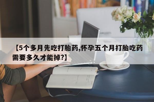 大月份流产药联系方式【5个多月先吃打胎药,怀孕五个月打胎吃药需要多久才能掉?】