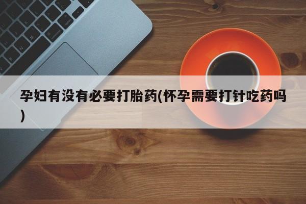 大月份流产药联系方式孕妇有没有必要打胎药(怀孕需要打针吃药吗)