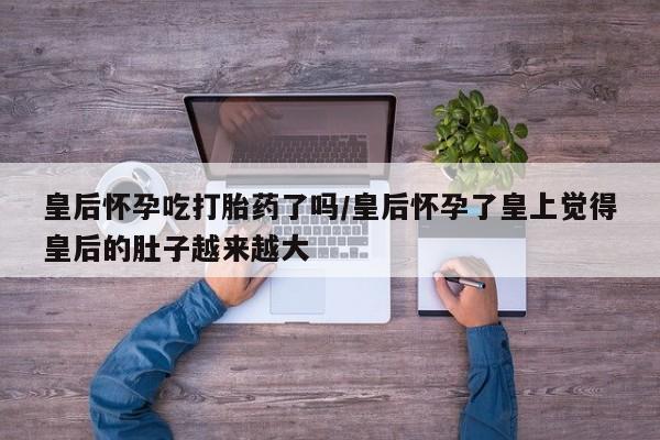大月份流产药联系方式皇后怀孕吃打胎药了吗/皇后怀孕了皇上觉得皇后的肚子越来越大