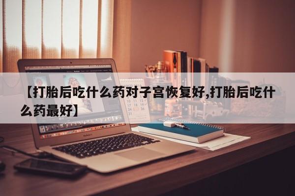 大月份流产药联系方式【打胎后吃什么药对子宫恢复好,打胎后吃什么药最好】