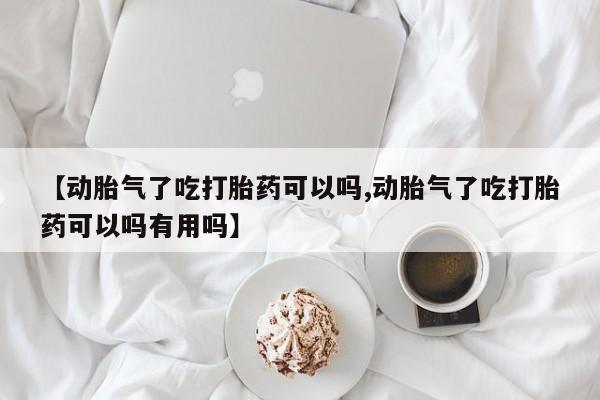 大月份流产药联系方式【动胎气了吃打胎药可以吗,动胎气了吃打胎药可以吗有用吗】
