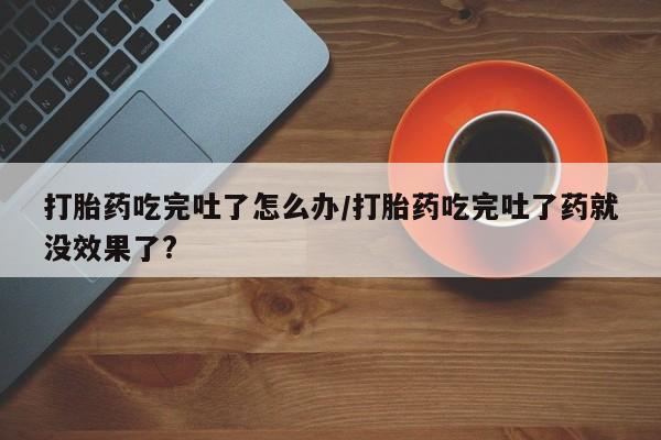 大月份流产药联系方式打胎药吃完吐了怎么办/打胎药吃完吐了药就没效果了?