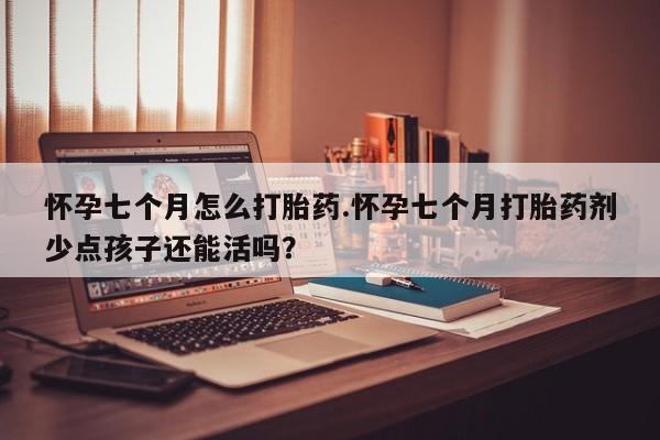 大月份流产药联系方式怀孕七个月怎么打胎药.怀孕七个月打胎药剂少点孩子还能活吗？