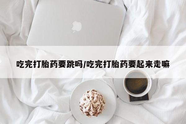 大月份流产药联系方式吃完打胎药要跳吗/吃完打胎药要起来走嘛