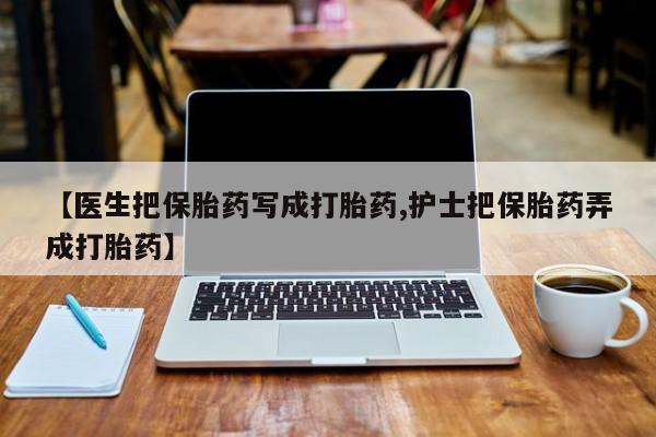 大月份流产药联系方式【医生把保胎药写成打胎药,护士把保胎药弄成打胎药】