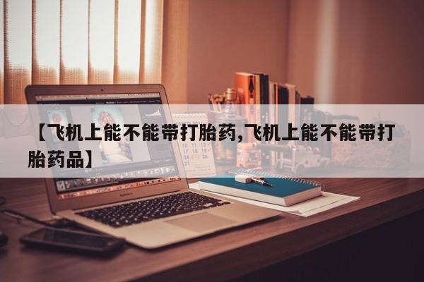 大月份流产药联系方式【飞机上能不能带打胎药,飞机上能不能带打胎药品】