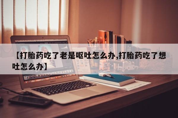 大月份流产药联系方式【打胎药吃了老是呕吐怎么办,打胎药吃了想吐怎么办】
