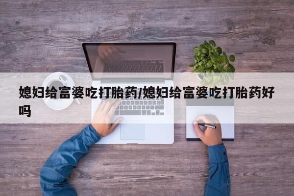 大月份流产药联系方式媳妇给富婆吃打胎药/媳妇给富婆吃打胎药好吗