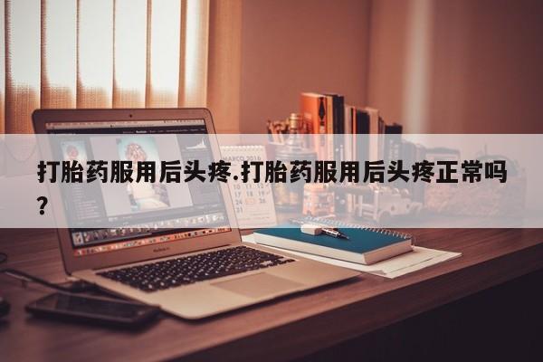 大月份流产药联系方式打胎药服用后头疼.打胎药服用后头疼正常吗？
