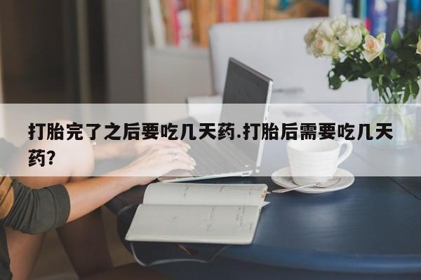 大月份流产药联系方式打胎完了之后要吃几天药.打胎后需要吃几天药？
