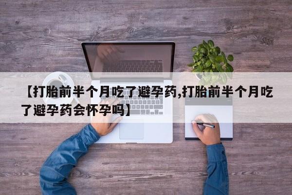 大月份流产药联系方式【打胎前半个月吃了避孕药,打胎前半个月吃了避孕药会怀孕吗】
