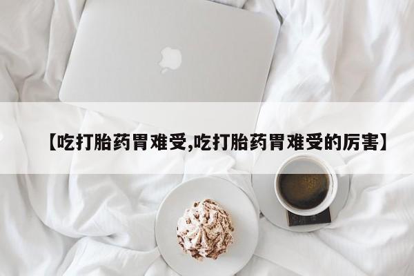 大月份流产药联系方式【吃打胎药胃难受,吃打胎药胃难受的厉害】