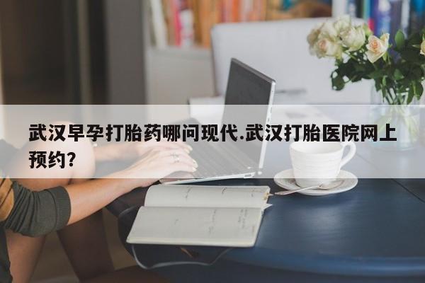 大月份流产药联系方式武汉早孕打胎药哪问现代.武汉打胎医院网上预约?