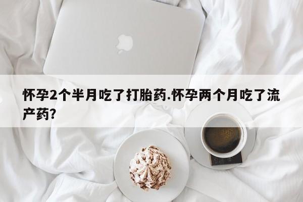 大月份流产药联系方式怀孕2个半月吃了打胎药.怀孕两个月吃了流产药？