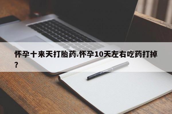 大月份流产药联系方式怀孕十来天打胎药.怀孕10天左右吃药打掉？