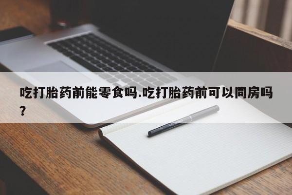大月份流产药联系方式吃打胎药前能零食吗.吃打胎药前可以同房吗？