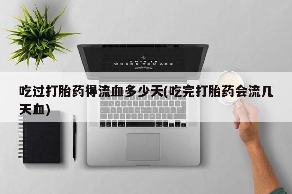 大月份流产药联系方式吃过打胎药得流血多少天(吃完打胎药会流几天血)