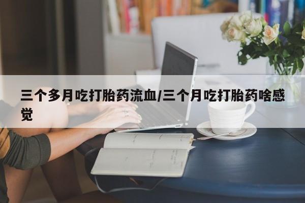 大月份流产药联系方式三个多月吃打胎药流血/三个月吃打胎药啥感觉
