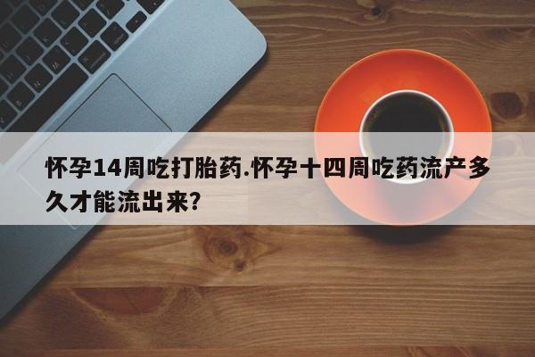 大月份流产药联系方式怀孕14周吃打胎药.怀孕十四周吃药流产多久才能流出来？